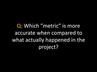 Q: Which ”metric” is more
accurate when compared to
what actually happened in the
project?
 