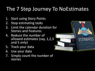 The 7 Step Journey To NoEstimates
1. Start using Story Points
2. Stop estimating tasks
3. Limit the calendar duration for
Stories and Features
4. Reduce the number of
allowed estimates (say, 1,2,3
and 5 only)
5. Track your data
6. Use your data
7. Simply count the number of
stories
 
