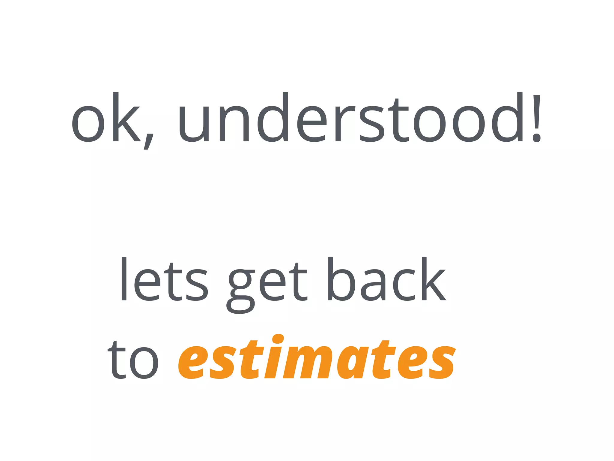 ok, understood!
lets get back
to estimates
 