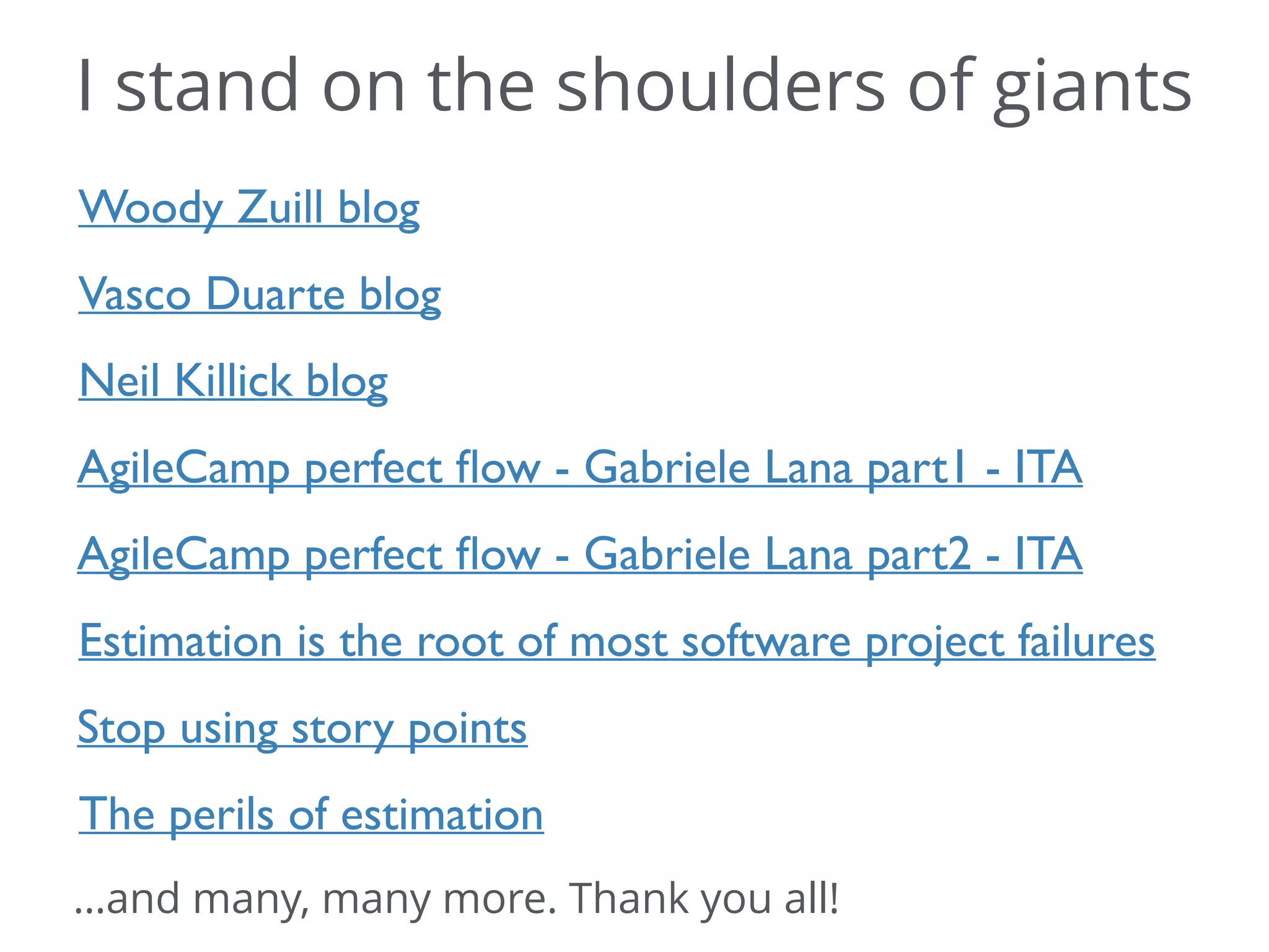 I stand on the shoulders of giants
Woody Zuill blog
Vasco Duarte blog
Neil Killick blog
AgileCamp perfect ﬂow - Gabriele Lana part1 - ITA
AgileCamp perfect ﬂow - Gabriele Lana part2 - ITA
Estimation is the root of most software project failures
Stop using story points
The perils of estimation
…and many, many more. Thank you all!
 