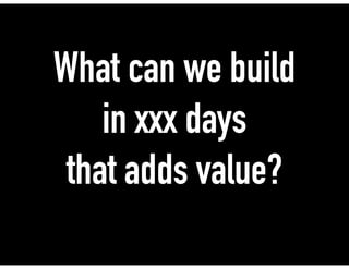 What can we build
in xxx days
that adds value?
 