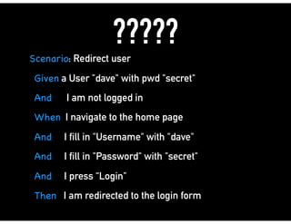 ?????
Scenario: Redirect user
Given a User "dave" with pwd "secret"
And I am not logged in
When I navigate to the home page
And I fill in "Username" with "dave"
And I fill in "Password" with "secret"
And I press “Login"
Then I am redirected to the login form
 