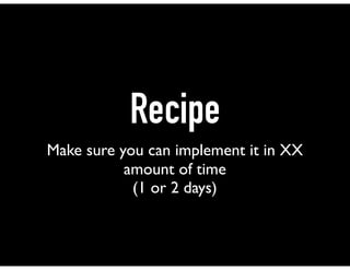 Recipe
Make sure you can implement it in XX
amount of time
(1 or 2 days)
 
