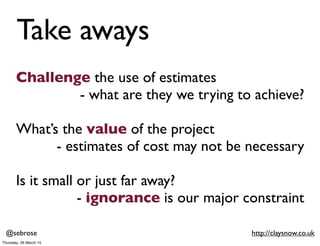 @sebrose http://claysnow.co.uk
Challenge the use of estimates
- what are they we trying to achieve?
What’s the value of th...