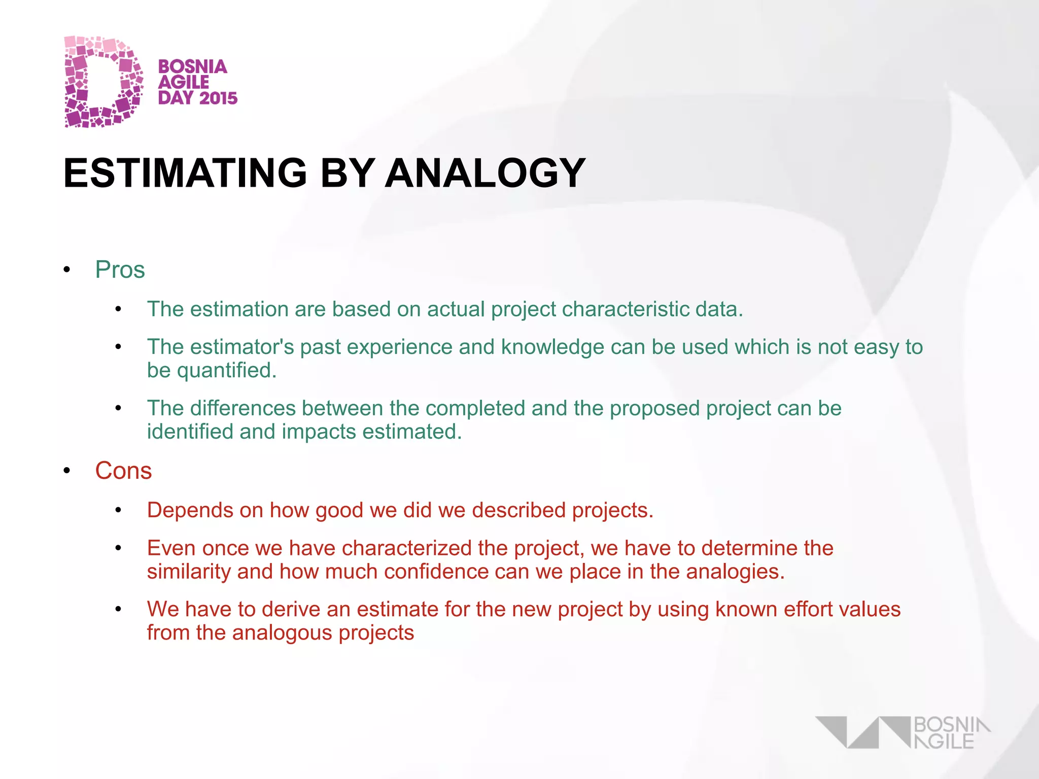 ESTIMATING BY ANALOGY
• Pros
• The estimation are based on actual project characteristic data.
• The estimator's past experience and knowledge can be used which is not easy to
be quantified.
• The differences between the completed and the proposed project can be
identified and impacts estimated.
• Cons
• Depends on how good we did we described projects.
• Even once we have characterized the project, we have to determine the
similarity and how much confidence can we place in the analogies.
• We have to derive an estimate for the new project by using known effort values
from the analogous projects
 