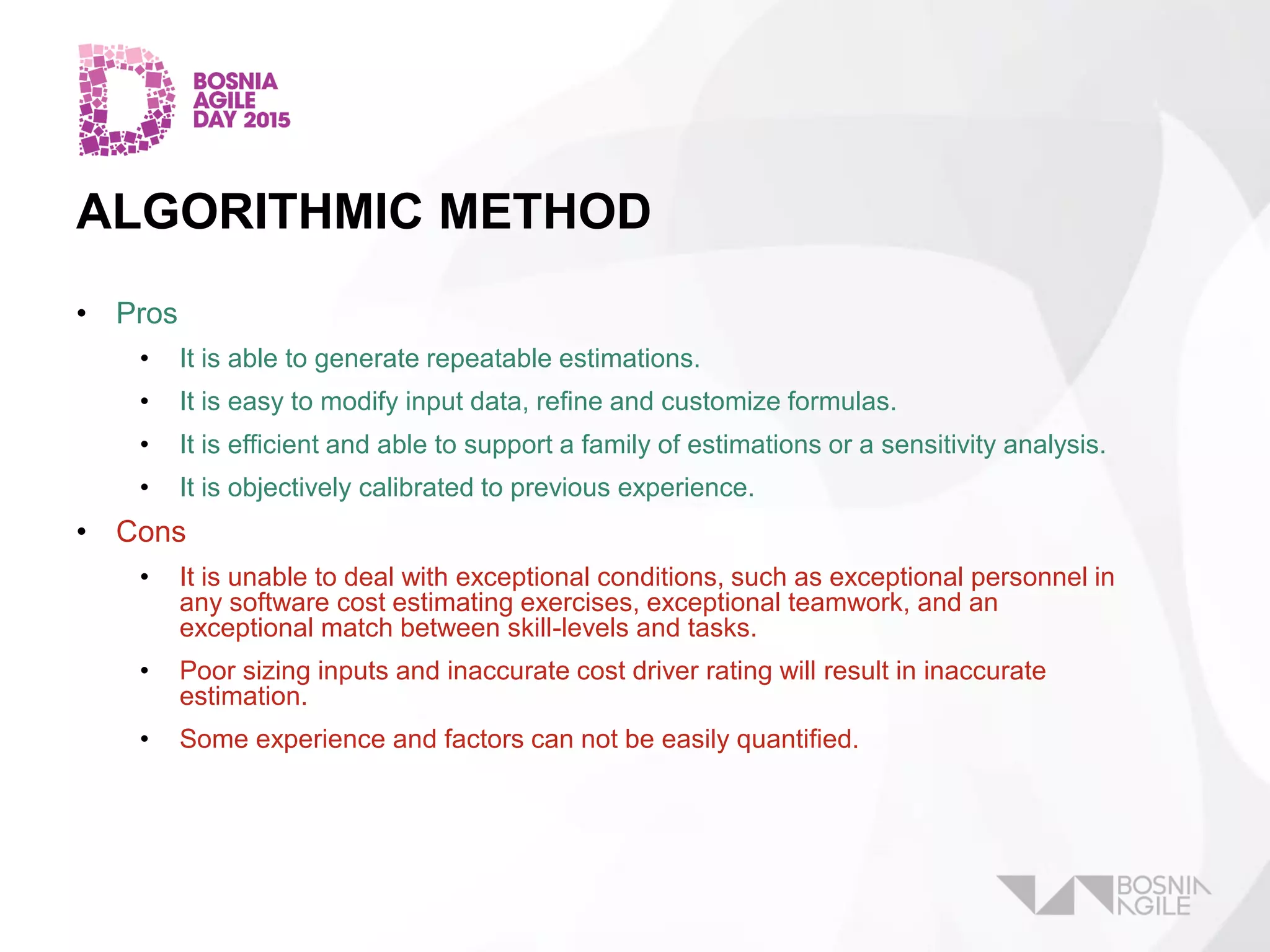ALGORITHMIC METHOD
• Pros
• It is able to generate repeatable estimations.
• It is easy to modify input data, refine and customize formulas.
• It is efficient and able to support a family of estimations or a sensitivity analysis.
• It is objectively calibrated to previous experience.
• Cons
• It is unable to deal with exceptional conditions, such as exceptional personnel in
any software cost estimating exercises, exceptional teamwork, and an
exceptional match between skill-levels and tasks.
• Poor sizing inputs and inaccurate cost driver rating will result in inaccurate
estimation.
• Some experience and factors can not be easily quantified.
 