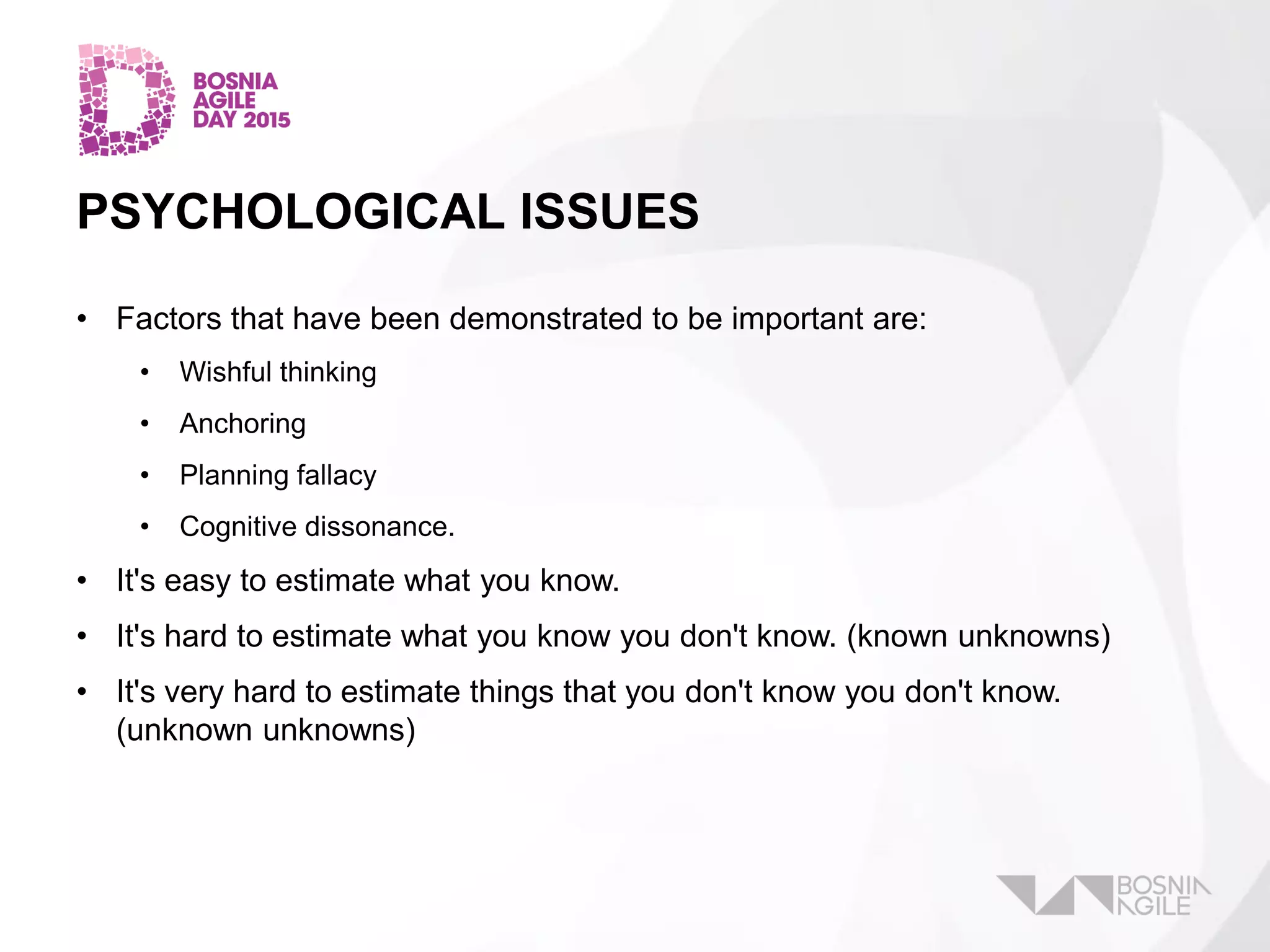 PSYCHOLOGICAL ISSUES
• Factors that have been demonstrated to be important are:
• Wishful thinking
• Anchoring
• Planning fallacy
• Cognitive dissonance.
• It's easy to estimate what you know.
• It's hard to estimate what you know you don't know. (known unknowns)
• It's very hard to estimate things that you don't know you don't know.
(unknown unknowns)
 
