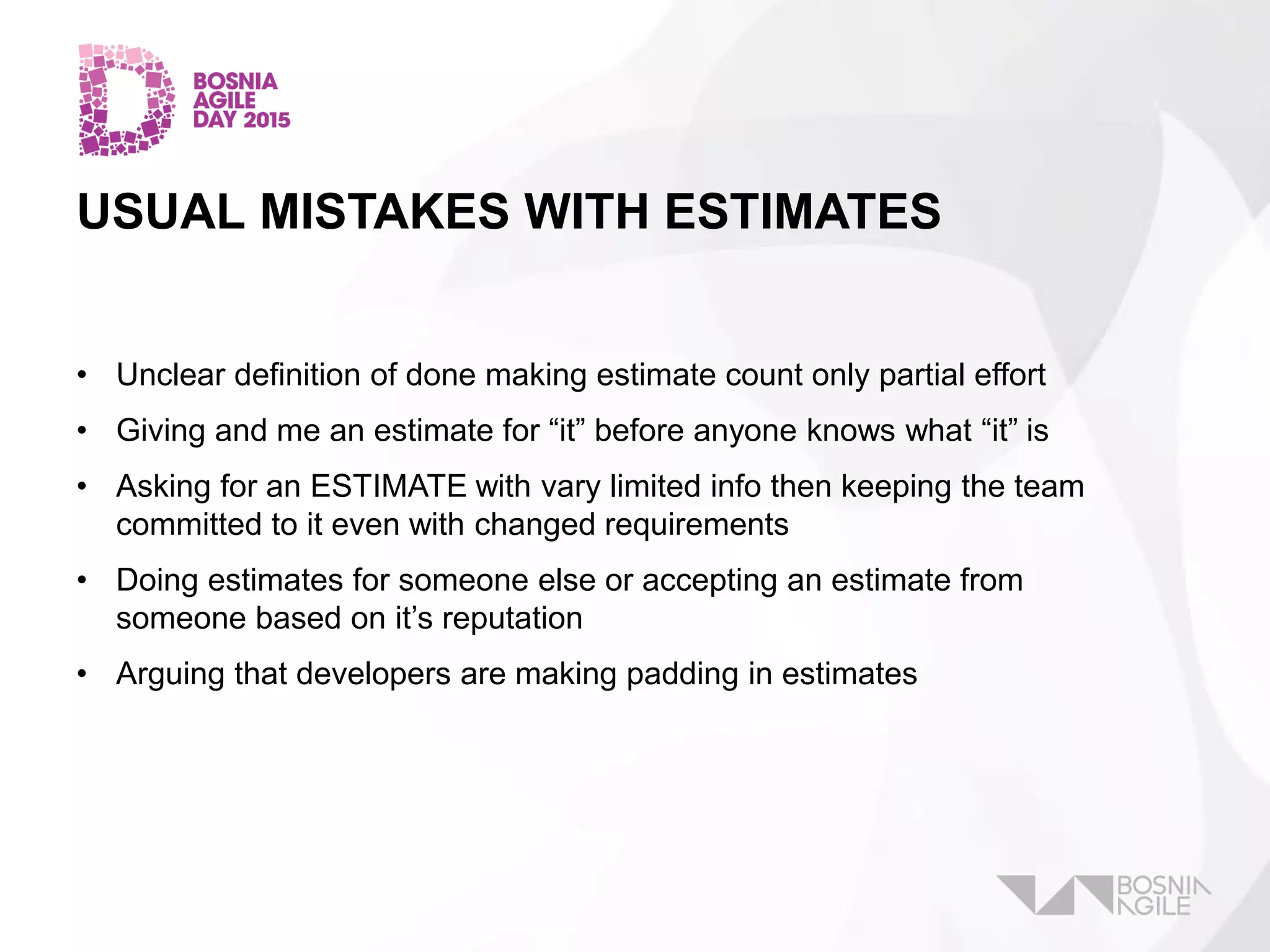 USUAL MISTAKES WITH ESTIMATES
• Unclear definition of done making estimate count only partial effort
• Giving and me an estimate for “it” before anyone knows what “it” is
• Asking for an ESTIMATE with vary limited info then keeping the team
committed to it even with changed requirements
• Doing estimates for someone else or accepting an estimate from
someone based on it’s reputation
• Arguing that developers are making padding in estimates
 