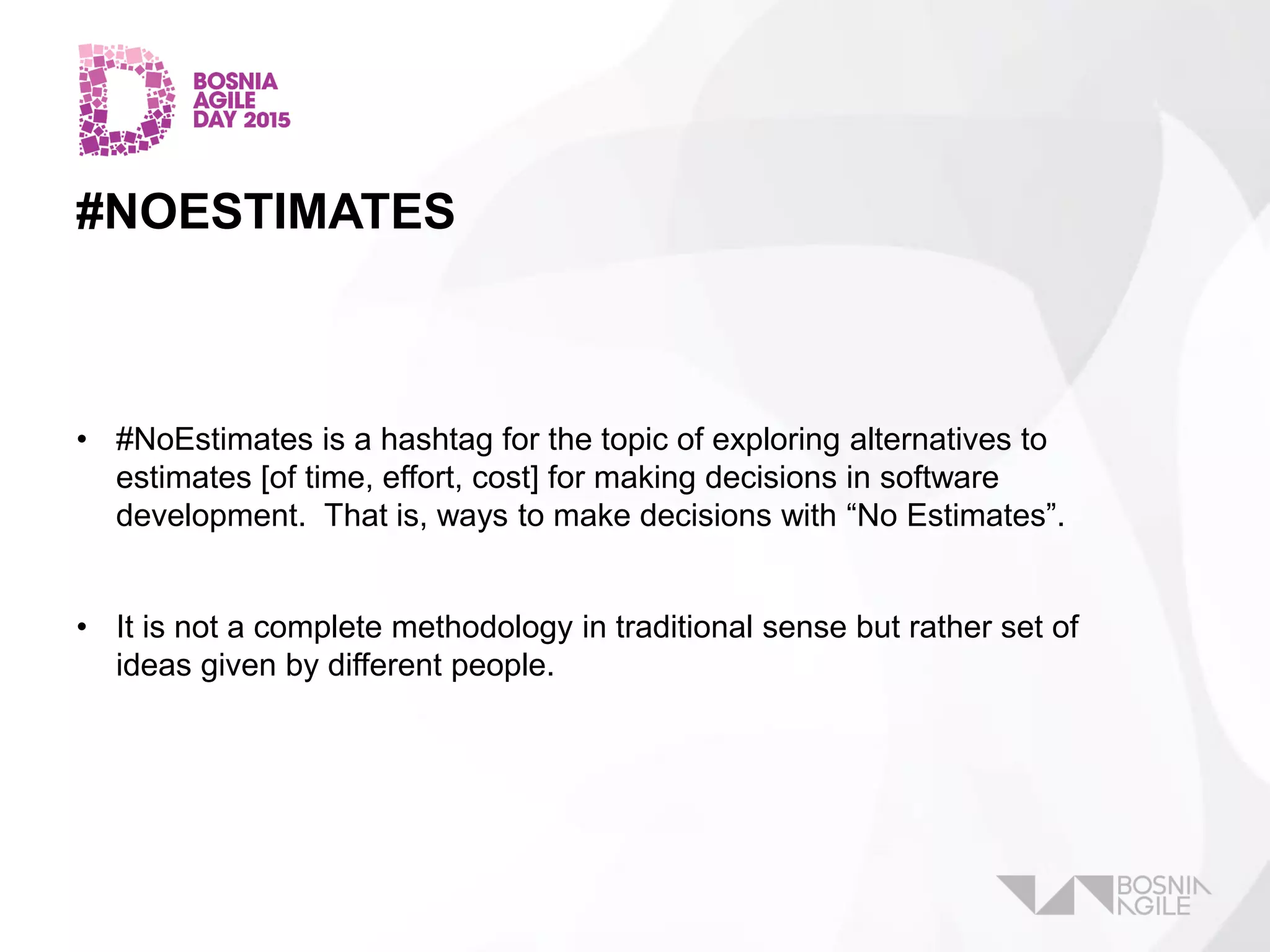 #NOESTIMATES
• #NoEstimates is a hashtag for the topic of exploring alternatives to
estimates [of time, effort, cost] for making decisions in software
development. That is, ways to make decisions with “No Estimates”.
• It is not a complete methodology in traditional sense but rather set of
ideas given by different people.
 