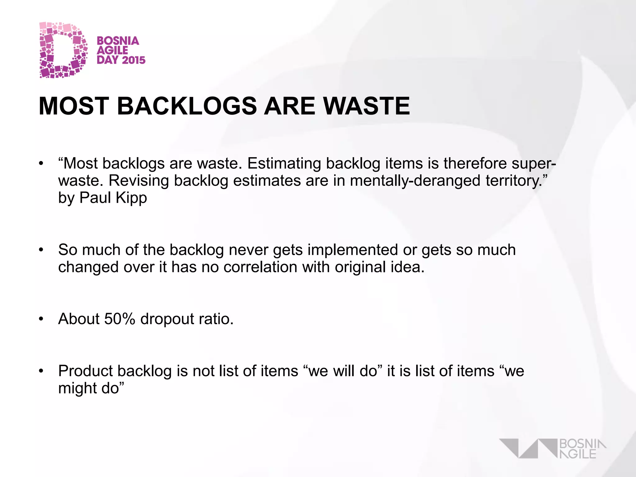 MOST BACKLOGS ARE WASTE
• “Most backlogs are waste. Estimating backlog items is therefore super-
waste. Revising backlog estimates are in mentally-deranged territory.”
by Paul Kipp
• So much of the backlog never gets implemented or gets so much
changed over it has no correlation with original idea.
• About 50% dropout ratio.
• Product backlog is not list of items “we will do” it is list of items “we
might do”
 