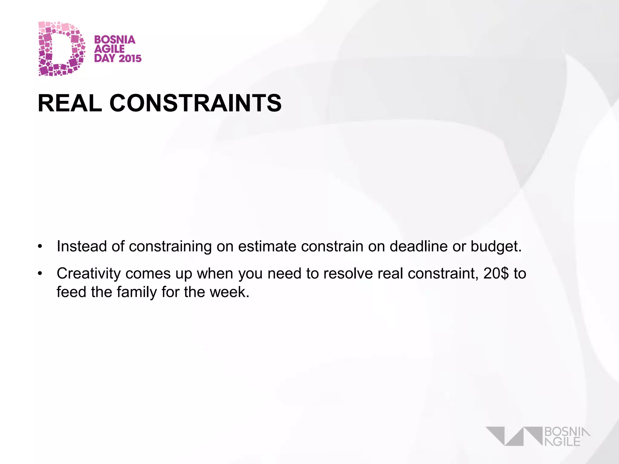 REAL CONSTRAINTS
• Instead of constraining on estimate constrain on deadline or budget.
• Creativity comes up when you need to resolve real constraint, 20$ to
feed the family for the week.
 