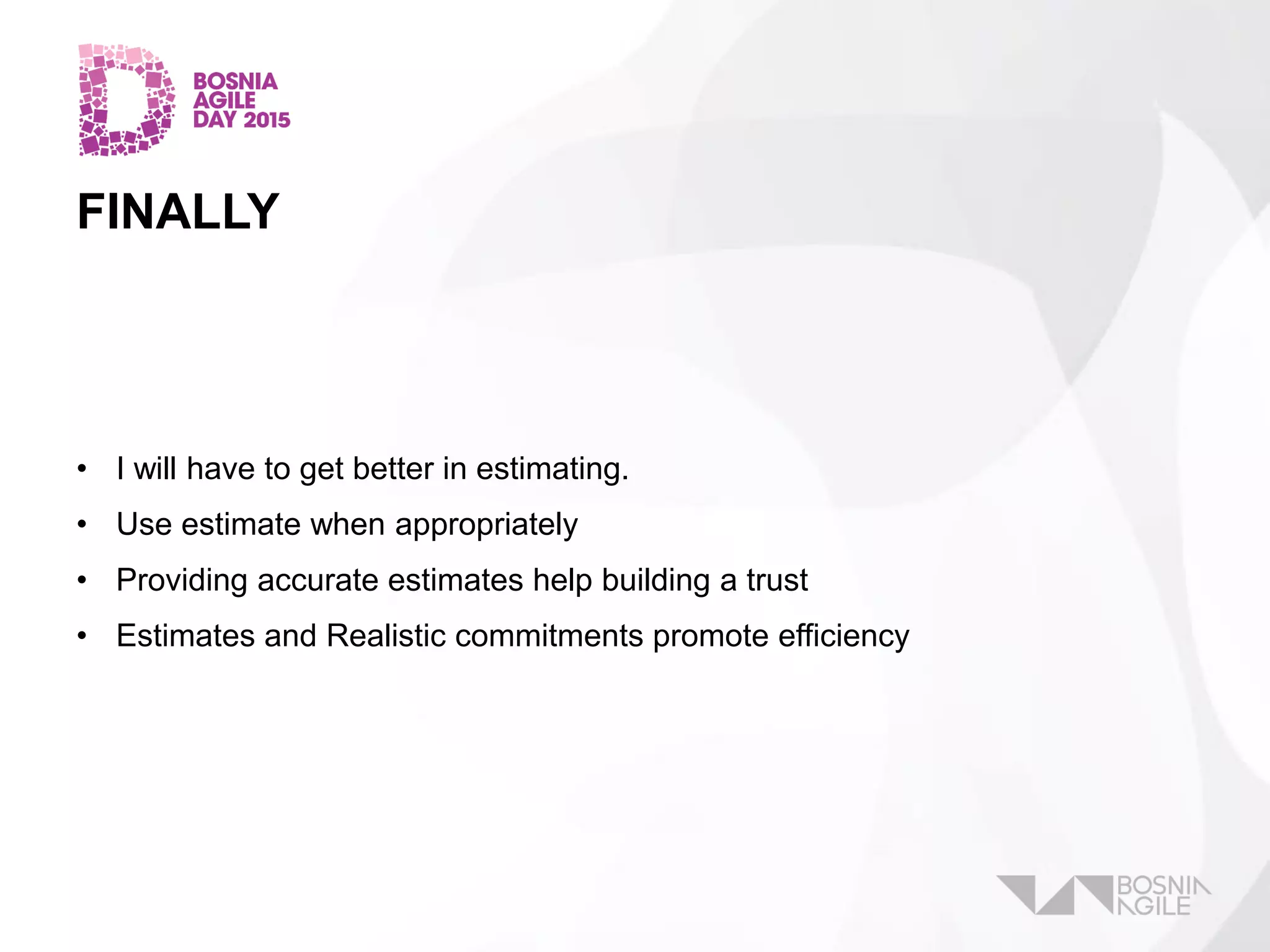 FINALLY
• I will have to get better in estimating.
• Use estimate when appropriately
• Providing accurate estimates help building a trust
• Estimates and Realistic commitments promote efficiency
 