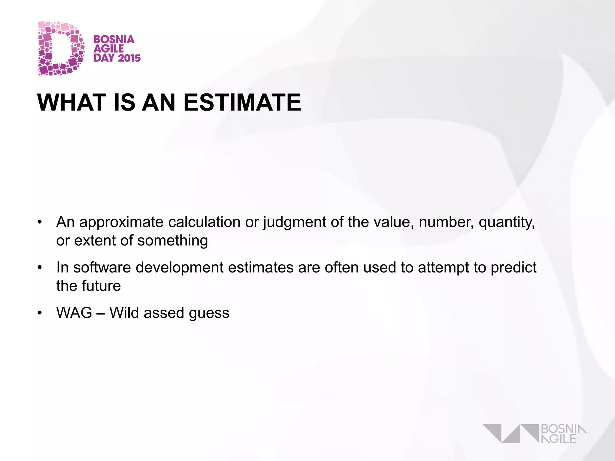 WHAT IS AN ESTIMATE
• An approximate calculation or judgment of the value, number, quantity,
or extent of something
• In software development estimates are often used to attempt to predict
the future
• WAG – Wild assed guess
 