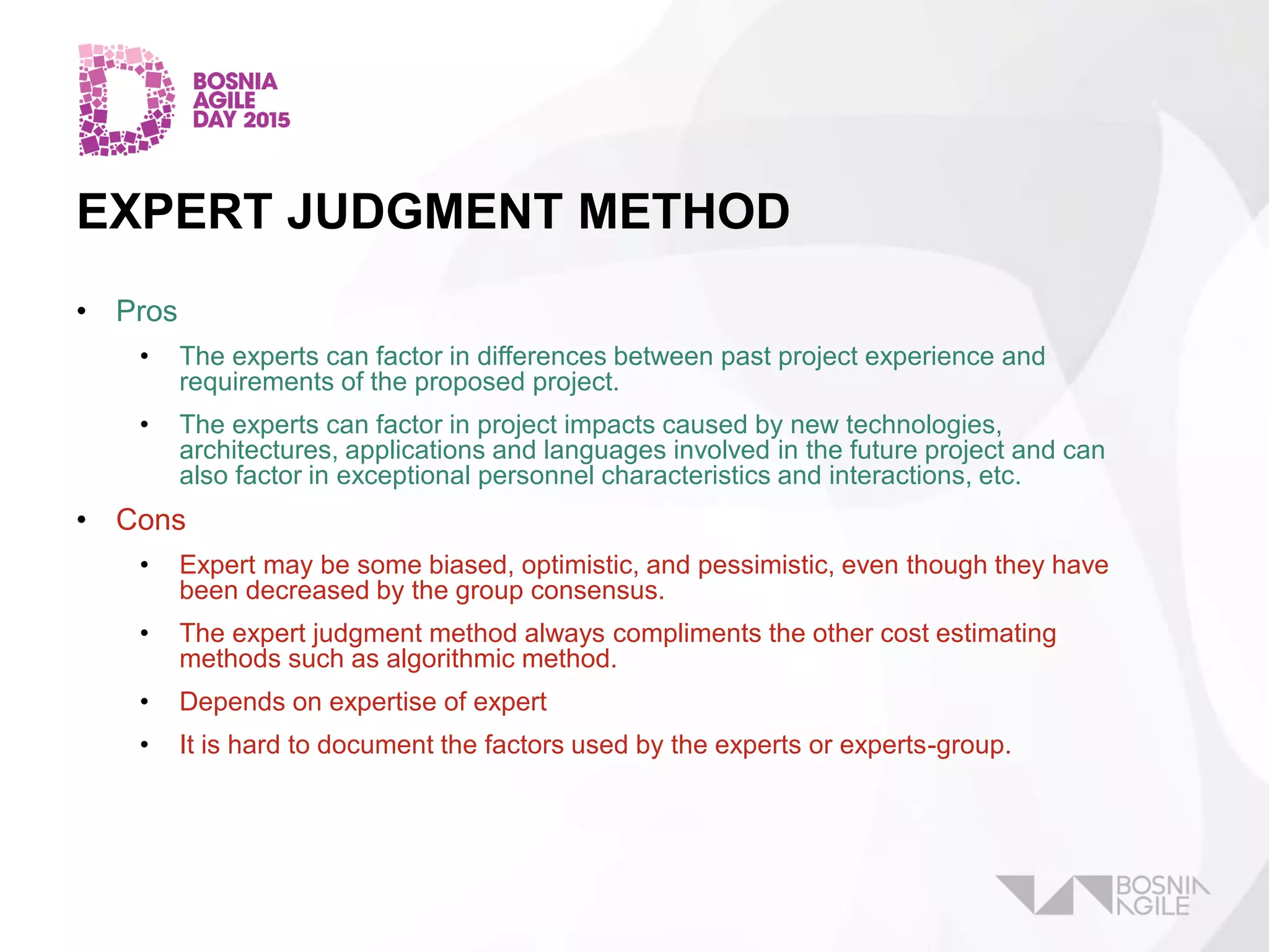 EXPERT JUDGMENT METHOD
• Pros
• The experts can factor in differences between past project experience and
requirements of the proposed project.
• The experts can factor in project impacts caused by new technologies,
architectures, applications and languages involved in the future project and can
also factor in exceptional personnel characteristics and interactions, etc.
• Cons
• Expert may be some biased, optimistic, and pessimistic, even though they have
been decreased by the group consensus.
• The expert judgment method always compliments the other cost estimating
methods such as algorithmic method.
• Depends on expertise of expert
• It is hard to document the factors used by the experts or experts-group.
 