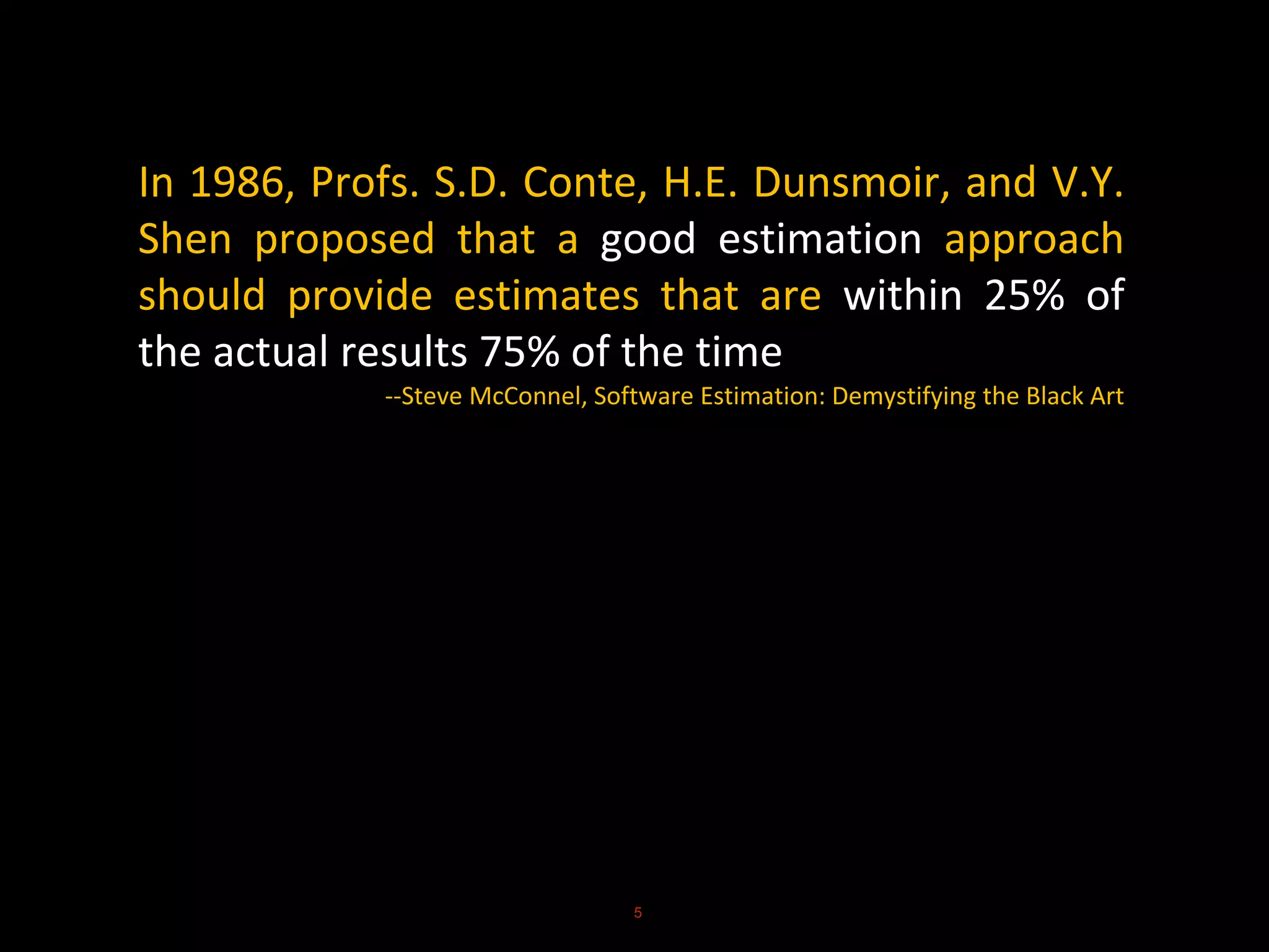In 1986, Profs. S.D. Conte, H.E. Dunsmoir, and V.Y.
Shen proposed that a good estimation approach
should provide estimates that are within 25% of
the actual results 75% of the time
--Steve McConnel, Software Estimation: Demystifying the Black Art
5
 
