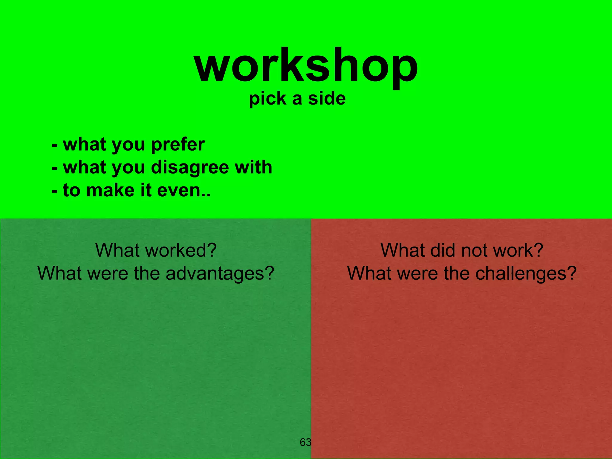 63
workshoppick a side
- what you prefer
- what you disagree with
- to make it even..
What did not work?
What were the challenges?
What worked?
What were the advantages?
 