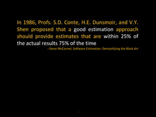 In 1986, Profs. S.D. Conte, H.E. Dunsmoir, and V.Y.
Shen proposed that a good estimation approach
should provide estimates that are within 25% of
the actual results 75% of the time
--Steve McConnel, Software Estimation: Demystifying the Black Art
5
 