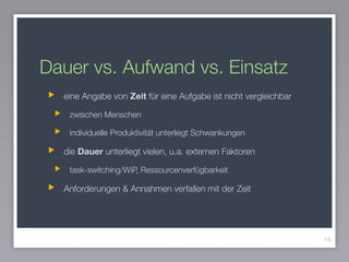 Dauer vs. Aufwand vs. Einsatz
eine Angabe von Zeit für eine Aufgabe ist nicht vergleichbar
zwischen Menschen
individuelle Produktivität unterliegt Schwankungen
die Dauer unterliegt vielen, u.a. externen Faktoren
task-switching/WiP, Ressourcenverfügbarkeit
Anforderungen & Annahmen verfallen mit der Zeit
18
 