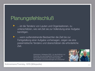 Planungsfehlschluß
…ist die Tendenz von Leuten und Organisationen, zu
unterschätzen, wie viel Zeit sie zur Vollendung einer Aufgabe
benötigen.
…wenn außenstehende Beobachter die Zeit bis zur
Fertigstellung einer Aufgabe vorhersagen, zeigen sie eine
pessimistische Tendenz und überschätzen die erforderliche
Zeit.
24Kahnemann/Tversky, 1979 (Wikipedia)
Kahnemann, Nobelpreis 2002: „für das Einführen von
Einsichten der psychologischen Forschung in die
Wirtschaftswissenschaft, besonders bezüglich
Beurteilungen und Entscheidungen bei Unsicherheit“
 