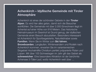 3
Achenkirch – Idyllische Gemeinde mit Tiroler
Atmosphäre
Achenkirch ist eines der schönsten Gebiete in den Tiroler
Alpen. Es wird hier alles getan, damit sich die Besucher
wohlfühlen. Die Gemeinde mit über 2.000 Einwohnern liegt im
Achental auf einer Höhe von 916 Metern. Das historische
Heimatmuseum im Sixenhof ist Grund genug, der idyllischen
Gemeinde einen Besuch abzustatten. Besonders interessant
ist Achenkirch für Sportbegeisterte, Naturliebhaber sowie
Familien. Wenn Sie im Winter zum Ski fahren,
Snowboarden, Langlaufen, Winterwandern und Rodeln nach
Achenkirch kommen, erwarten Sie im variantenreichen
Skigebiet Hochalmlifte Christlum perfekt präparierte Pisten und
Loipen. Mit über 100 Schneetagen im Jahr gilt das Gebiet als
schneesicher. Eine besondere Attraktion ist der berühmte
Achensee 3-Täler-Lauf, wofür Achenkirch weit über …
 