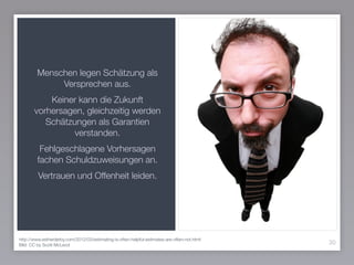 Menschen legen Schätzung als
Versprechen aus.
Keiner kann die Zukunft
vorhersagen, gleichzeitig werden
Schätzungen als Garantien
verstanden.
Fehlgeschlagene Vorhersagen
fachen Schuldzuweisungen an.
Vertrauen und Offenheit leiden.
30
http://www.estherderby.com/2012/03/estimating-is-often-helpful-estimates-are-often-not.html
Bild: CC by Scott McLeod
 