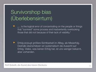 Survivorshop bias
(Überlebensirrtum)
„... is the logical error of concentrating on the people or things
that "survived" some process and inadvertently overlooking
those that did not because of their lack of visibility.“
!
Erfolg erzeugt größere Sichtbarkeit im Alltag, als Misserfolg.
Deshalb überschätzen wir systematisch die Aussicht auf
Erfolg. Vieles, was keinen Erfolg hat, ist uns weniger bekannt,
aber vorhanden.
34Rolf Dobelli, die Kunst des klaren Denkens
 