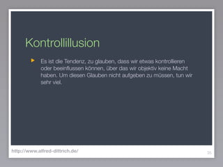 Kontrollillusion
Es ist die Tendenz, zu glauben, dass wir etwas kontrollieren
oder beeinﬂussen können, über das wir objektiv keine Macht
haben. Um diesen Glauben nicht aufgeben zu müssen, tun wir
sehr viel.
35http://www.alfred-dittrich.de/
 