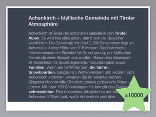 3
Achenkirch – Idyllische Gemeinde mit Tiroler
Atmosphäre
Achenkirch ist eines der schönsten Gebiete in den Tiroler
Alpen. Es wird hier alles getan, damit sich die Besucher
wohlfühlen. Die Gemeinde mit über 2.000 Einwohnern liegt im
Achental auf einer Höhe von 916 Metern. Das historische
Heimatmuseum im Sixenhof ist Grund genug, der idyllischen
Gemeinde einen Besuch abzustatten. Besonders interessant
ist Achenkirch für Sportbegeisterte, Naturliebhaber sowie
Familien. Wenn Sie im Winter zum Ski fahren,
Snowboarden, Langlaufen, Winterwandern und Rodeln nach
Achenkirch kommen, erwarten Sie im variantenreichen
Skigebiet Hochalmlifte Christlum perfekt präparierte Pisten und
Loipen. Mit über 100 Schneetagen im Jahr gilt das Gebiet als
schneesicher. Eine besondere Attraktion ist der berühmte
Achensee 3-Täler-Lauf, wofür Achenkirch weit über … x10000
 