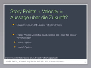 Story Points + Velocity =
Aussage über die Zukunft?
Situation: Scrum, 24 Sprints, mit Story Points
!
Frage: Welche Metrik hat das Ergebnis des Projektes besser
vorhergesagt?
nach 3 Sprints
nach 5 Sprints
39Duarte Vasco, „A Quick Trip to the Future Land of No Estimates“
anonymisierte Datenbasis: bit.ly/NoEstimatesProjectsDB
 