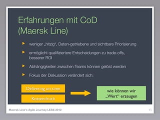Erfahrungen mit CoD
(Maersk Line)
weniger „hitzig“, Daten-getriebene und sichtbare Priorisierung
ermöglicht qualiﬁziertere Entscheidungen zu trade-offs,
besserer ROI
Abhängigkeiten zwischen Teams können gelöst werden
Fokus der Diskussion verändert sich:
45Maersk Line's Agile Journey LESS 2012
Delivering on time wie können wir 
„Wert“ erzeugen
Kostendruck
 