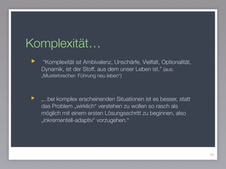 Komplexität…
“Komplexität ist Ambivalenz, Unschärfe, Vielfalt, Optionalität,
Dynamik, ist der Stoff, aus dem unser Leben ist.” (aus:
„Musterbrecher: Führung neu leben“)
!
„...bei komplex erscheinenden Situationen ist es besser, statt
das Problem „wirklich“ verstehen zu wollen so rasch als
möglich mit einem ersten Lösungsschritt zu beginnen, also
„inkrementell-adaptiv“ vorzugehen.“
56
 