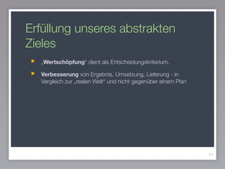 Erfüllung unseres abstrakten
Zieles
„Wertschöpfung“ dient als Entscheidungskriterium.
Verbesserung von Ergebnis, Umsetzung, Lieferung - in
Vergleich zur „realen Welt“ und nicht gegenüber einem Plan
57
 