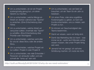 Um zu entscheiden, ob wir ein Projekt
kostengünstig genug tun, um einen
Gewinn zu machen.
Um zu entscheiden, welche Menge an
Arbeit wir denken während des "Sprints"
zu erreichen. (Eine Entscheidung über
Höhe)
Um zu entscheiden, welche Arbeit wir
versuchen sollten, innerhalb des "Sprint"
zu schaffen. (Eine Entscheidung über
Priorität oder Wichtigkeit)
Um zu entscheiden, welches wertvoller
für uns ist: diese Story oder die andere
Story.
Um zu entscheiden, welches Projekt wir
tun sollten: Projekt A oder Projekt B
Um zu entscheiden, wie viele Entwickler /
Personen wir einkaufen sollen und wie
schnell der "ramp up" sein soll.
Um zu entscheiden, wie viel Geld wir
brauchen, um ein Team für ein Jahr zu
besetzen.
Um einen Preis, oder eine ungefähre
Kostenangabe zu geben, so kann ein
Kunde entscheiden, uns zu mieten, sein
Projekt zu tun.
So können wir Geschwindigkeit des
Teams bestimmen.
Damit wir wissen, wann wir fertig sind.
Damit das Marketing das tun kann - was
immer es ist - wofür sie 6 Monate vorher
wissen müssen, das unser Projekt fertig
sein wird.
Jemand hat mir gesagt, ich soll eine
Schätzung machen, ich nutze sie nicht.
58http://zuill.us/WoodyZuill/2013/04/13/why-do-we-need-estimates/
 