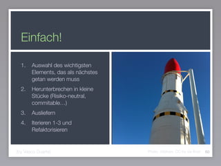 Einfach!
1. Auswahl des wichtigsten
Elements, das als nächstes
getan werden muss
2. Herunterbrechen in kleine
Stücke (Risiko-neutral,
commitable…)
3. Ausliefern
4. Iterieren 1-3 und
Refaktorisieren
60(by Vasco Duarte) Photo: mtshaw, CC-by via ﬂickr
 