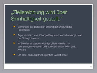 „Ziellereichung wird über
Sinnhaftigkeit gestellt.“
Bewertung der Beteiligten anhand der Erfüllung des
Projektziels
Argumentation von „Change Requests“ wird abverlangt, statt
der Change erwartet
Im Zweifelsfall werden wichtige „Ziele“ werden mit
Vermutungen versehen und überwacht statt ﬁxiert (z.B.
Kosten)
„on time, on budget“ ist eigentlich „worst case“!
87
 