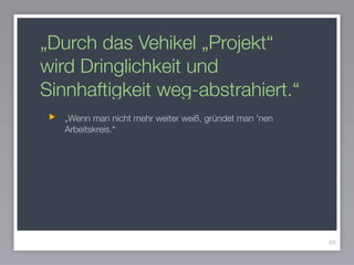 „Durch das Vehikel „Projekt“
wird Dringlichkeit und
Sinnhaftigkeit weg-abstrahiert.“
„Wenn man nicht mehr weiter weiß, gründet man 'nen
Arbeitskreis.“
88
 