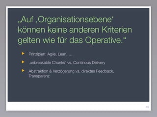 „Auf ,Organisationsebene‘
können keine anderen Kriterien
gelten wie für das Operative.“
Prinzipien: Agile, Lean, …
,unbreakable Chunks‘ vs. Continous Delivery
Abstraktion & Verzögerung vs. direktes Feedback,
Transparenz
89
 
