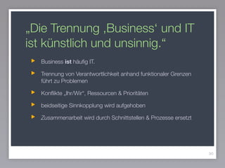 „Die Trennung ,Business‘ und IT
ist künstlich und unsinnig.“
Business ist häuﬁg IT.
Trennung von Verantwortlichkeit anhand funktionaler Grenzen
führt zu Problemen
Konﬂikte „Ihr/Wir“, Ressourcen & Prioritäten
beidseitige Sinnkopplung wird aufgehoben
Zusammenarbeit wird durch Schnittstellen & Prozesse ersetzt
90
 