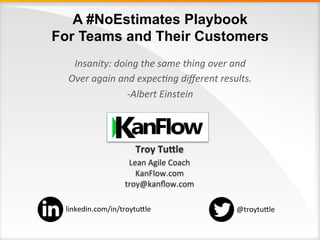 A #NoEstimates Playbook
For Teams and Their Customers
Troy	Tu'le	
Lean	Agile	Coach	
KanFlow.com	
troy@kanﬂow.com	
	
	
Insanity:	doing	the	same	thing	over	and	
Over	again	and	expec6ng	diﬀerent	results.	
-Albert	Einstein	
	
@troytu:le	linkedin.com/in/troytu:le	
 