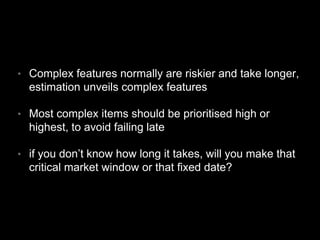 • Complex features normally are riskier and take longer,
estimation unveils complex features
• Most complex items should be prioritised high or
highest, to avoid failing late
• if you don’t know how long it takes, will you make that
critical market window or that fixed date?
 
