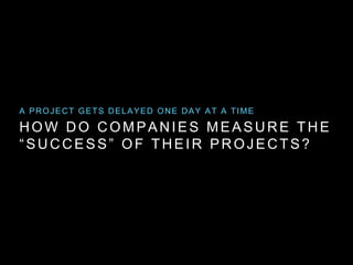 HOW DO COMPANIES MEASURE THE
“SUCCESS” OF THEIR PROJECTS?
A PROJECT GETS DELAYED ONE DAY AT A TIME
 
