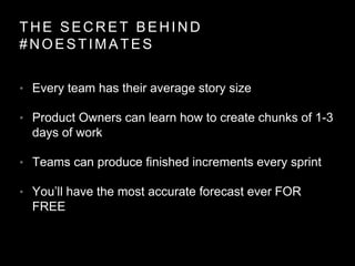 THE SECRET BEHIND
#NOESTIMATES
• Every team has their average story size
• Product Owners can learn how to create chunks of 1-3
days of work
• Teams can produce finished increments every sprint
• You’ll have the most accurate forecast ever FOR
FREE
 