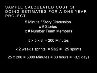 S A M P L E C A L C U L A T E D C O S T O F
D O I N G E S T I M A T E S F O R A O N E Y E A R
P R O J E C T
5 Minute / Story Discussion
x # Stories
x # Number Team Members
5 x 5 x 8 = 200 Minutes
x 2 week’s sprints = 53/2 = ~25 sprints
25 x 200 = 5000 Minutes = 83 hours = ~3,5 days
 