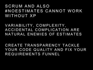 S C R U M A N D A L S O
# N O E S T I M A T E S C A N N O T W O R K
W I T H O U T X P
VARIABILITY, COMPLEXITY,
ACCIDENTAL COMPLICATION ARE
NATURAL ENEMIES OF ESTIMATES
CREATE TRANSPARENCY TACKLE
YOUR CODE QUALITY AND FIX YOUR
REQUIREMENTS FUNNEL
 