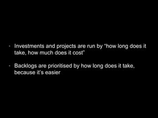 • Investments and projects are run by “how long does it
take, how much does it cost”
• Backlogs are prioritised by how long does it take,
because it’s easier
 
