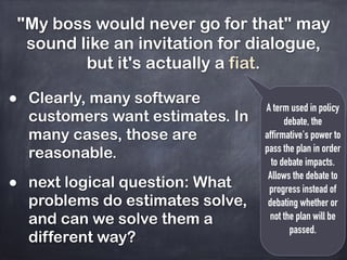 "My boss would never go for that" may
sound like an invitation for dialogue,
but it's actually a fiat.
A term used in policy
debate, the
affirmative's power to
pass the plan in order
to debate impacts.
Allows the debate to
progress instead of
debating whether or
not the plan will be
passed.
• Clearly, many software
customers want estimates. In
many cases, those are
reasonable.
• next logical question: What
problems do estimates solve,
and can we solve them a
different way?
 