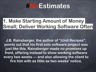 #NoEstimates
J.B. Rainsberger, the author of “jUnit Recipes”,
points out that his first solo software project was
just like this. Rainsberger made no promises up
front, offering instead to show working software
every two weeks — and also allowing the client to
fire him with as little as two weeks' notice.
1. Make Starting Amount of Money
Small; Deliver Working Software Often
 
