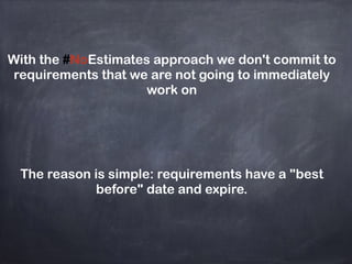 With the #NoEstimates approach we don't commit to
requirements that we are not going to immediately
work on
The reason is simple: requirements have a "best
before" date and expire.
 