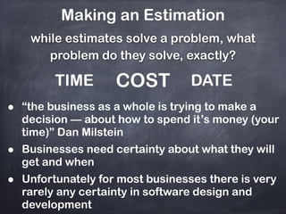 Making an Estimation
while estimates solve a problem, what
problem do they solve, exactly?
TIME COST DATE
• “the business as a whole is trying to make a
decision — about how to spend it’s money (your
time)” Dan Milstein
• Businesses need certainty about what they will
get and when
• Unfortunately for most businesses there is very
rarely any certainty in software design and
development
 