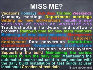 Vacations Holidays Sick days Training Weekends
Company meetings Department meetings
Setting up new workstations Installing new
v e r s i o n s o f t o o l s o n w o r k s t a t i o n s
Troubleshooting hardware and software
problems Ramp-up time for new team members
Mentoring of new team members Management
coordination/manager meetings Cutover/
deployment Data conversion Installation
Customization Requirements clarifications
Maintaining the revision control system
Supporting the build Maintaining the scripts
required to run the daily build Maintaining the
automated smoke test used in conjunction with
the daily build Installation of test builds at user
location(s) Creation of test data [Steve McConnell]
MISS ME?
 